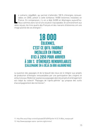 15
L
e scénario négaWatt, qui permet d’atteindre 100 % d’énergies renouve-
lables en 2050, prévoit à cette échéance 18 000 éoliennes installées en
France. En comparaison, il y en a déjà 26 000 en Allemagne aujourd’hui.
Nous sommes donc loin d’une situation inacceptable. Et contrairement aux
idées reçues, les trois quarts des Français et des riverains d’éoliennes ont une
image positive de ces énergies11
.
La question des paysages et de la beauté des lieux est à intégrer aux projets
de production d’énergies renouvelables par une participation des citoyens et
acteurslocaux.Redonnersaplaceauxpaysagesdanslesprojetsd’aménagement
est l’objet du collectif “Paysages de l’après-pétrole” qui propose des outils
d’accompagnement des territoires12
.
18 000
ÉOLIENNES,
C’EST CE QU’IL FAUDRAIT
INSTALLER EN FRANCE
D’ICI À 2050 POUR ARRIVER
À 100 % D’ÉNERGIES RENOUVELABLES
(L’ALLEMAGNE EN A DÉJÀ 26 000 AUJOURD’HUI)
11. http://fee.asso.fr/wp-content/uploads/2016/09/Synthe % CC % 80se_masque.pdf
12. http://www.paysages-apres- petrole.org/activites/
 