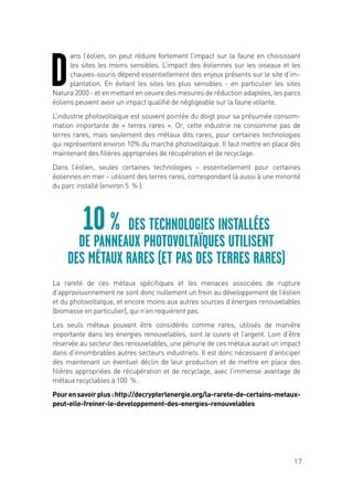 17
D
ans l’éolien, on peut réduire fortement l’impact sur la faune en choisissant
les sites les moins sensibles. L’impact des éoliennes sur les oiseaux et les
chauves-souris dépend essentiellement des enjeux présents sur le site d’im-
plantation. En évitant les sites les plus sensibles - en particulier les sites
Natura 2000 - et en mettant en oeuvre des mesures de réduction adaptées, les parcs
éoliens peuvent avoir un impact qualifié de négligeable sur la faune volante.
L’industrie photovoltaïque est souvent pointée du doigt pour sa présumée consom-
mation importante de « terres rares ». Or, cette industrie ne consomme pas de
terres rares, mais seulement des métaux dits rares, pour certaines technologies
qui représentent environ 10% du marché photovoltaïque. Il faut mettre en place dès
maintenant des filières appropriées de récupération et de recyclage.
Dans l’éolien, seules certaines technologies – essentiellement pour certaines
éoliennes en mer – utilisent des terres rares, correspondant là aussi à une minorité
du parc installé (environ 5  % ).
La rareté de ces métaux spécifiques et les menaces associées de rupture
d’approvisionnement ne sont donc nullement un frein au développement de l’éolien
et du photovoltaïque, et encore moins aux autres sources d’énergies renouvelables
(biomasse en particulier), qui n’en requièrent pas.
Les seuls métaux pouvant être considérés comme rares, utilisés de manière
importante dans les énergies renouvelables, sont le cuivre et l’argent. Loin d’être
réservée au secteur des renouvelables, une pénurie de ces métaux aurait un impact
dans d’innombrables autres secteurs industriels. Il est donc nécessaire d’anticiper
dès maintenant un éventuel déclin de leur production et de mettre en place des
filières appropriées de récupération et de recyclage, avec l’immense avantage de
métaux recyclables à 100  % .
Pourensavoirplus:http://decrypterlenergie.org/la-rarete-de-certains-metaux-
peut-elle-freiner-le-developpement-des-energies-renouvelables
10 % DES TECHNOLOGIES INSTALLÉES
DE PANNEAUX PHOTOVOLTAÏQUES UTILISENT
DES MÉTAUX RARES (ET PAS DES TERRES RARES)
 
