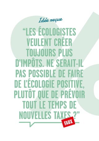 18
“LES ÉCOLOGISTES
VEULENT CRÉER
TOUJOURS PLUS
D’IMPÔTS. NE SERAIT-IL
PAS POSSIBLE DE FAIRE
DE L’ÉCOLOGIE POSITIVE,
PLUTÔT QUE DE PRÉVOIR
TOUT LE TEMPS DE
NOUVELLES TAXES ?”
FAUX
Idée reçue
 