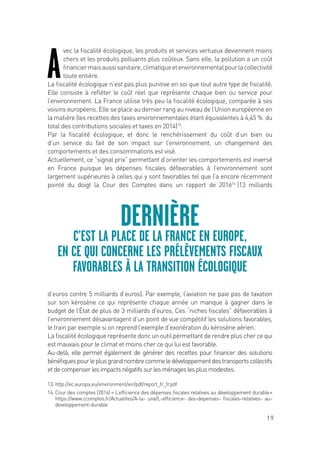 19
A
vec la fiscalité écologique, les produits et services vertueux deviennent moins
chers et les produits polluants plus coûteux. Sans elle, la pollution a un coût
financiermaisaussisanitaire,climatiqueetenvironnementalpourlacollectivité
toute entière.
La fiscalité écologique n’est pas plus punitive en soi que tout autre type de fiscalité.
Elle consiste à refléter le coût réel que représente chaque bien ou service pour
l’environnement. La France utilise très peu la fiscalité écologique, comparée à ses
voisins européens. Elle se place au dernier rang au niveau de l’Union européenne en
la matière (les recettes des taxes environnementales étant équivalentes à 4,45 % du
total des contributions sociales et taxes en 2014)13
.
Par la fiscalité écologique, et donc le renchérissement du coût d’un bien ou
d’un service du fait de son impact sur l’environnement, un changement des
comportements et des consommations est visé.
Actuellement, ce “signal prix” permettant d’orienter les comportements est inversé
en France puisque les dépenses fiscales défavorables à l’environnement sont
largement supérieures à celles qui y sont favorables tel que l’a encore récemment
pointé du doigt la Cour des Comptes dans un rapport de 201614
(13 milliards
d’euros contre 5 milliards d’euros). Par exemple, l’aviation ne paie pas de taxation
sur son kérosène ce qui représente chaque année un manque à gagner dans le
budget de l’État de plus de 3 milliards d’euros. Ces “niches fiscales” défavorables à
l’environnement désavantagent d’un point de vue compétitif les solutions favorables,
le train par exemple si on reprend l’exemple d’exonération du kérosène aérien.
La fiscalité écologique représente donc un outil permettant de rendre plus cher ce qui
est mauvais pour le climat et moins cher ce qui lui est favorable.
Au-delà, elle permet également de générer des recettes pour financer des solutions
bénéfiquespourleplusgrandnombrecommeledéveloppementdestransportscollectifs
et de compenser les impacts négatifs sur les ménages les plus modestes.
DERNIÈRE
C’EST LA PLACE DE LA FRANCE EN EUROPE,
EN CE QUI CONCERNE LES PRÉLÈVEMENTS FISCAUX
FAVORABLES À LA TRANSITION ÉCOLOGIQUE
13. http://ec.europa.eu/environment/eir/pdf/report_fr_fr.pdf
14. Cour des comptes (2016) « L’efficience des dépenses fiscales relatives au développement durable »
https://www.ccomptes.fr/Actualites/A-la- une/L-efficience- des-depenses- fiscales-relatives- au-
developpement-durable
 