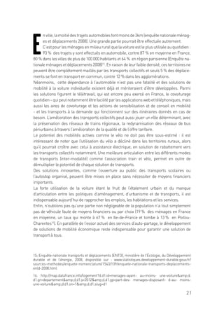 21
E
nville,lamoitiédestrajetsautomobilesfontmoinsde3km(enquêtenationaleménag-
es et déplacements 2008). Une grande partie pourrait être effectuée autrement.
C’est pour les ménages en milieu rural que la voiture est le plus utilisée au quotidien :
93 % des trajets y sont effectués en automobile, contre 87 % en moyenne en France,
80 % dans les villes de plus de 100 000 habitants et 64 % en région parisienne (Enquête na-
tionale ménages et déplacements 2008)15
. En raison de leur faible densité, ces territoires ne
peuvent être complètement maillés par les transports collectifs et seuls 5 % des déplace-
ments se font en transport en commun, contre 12 % dans les agglomérations.
Néanmoins, cette dépendance à l’automobile n’est pas une fatalité et des solutions de
mobilité à la voiture individuelle existent déjà et mériteraient d’être développées. Parmi
les solutions figurent le télétravail, qui est encore peu exercé en France, le covoiturage
quotidien - qui peut notamment être facilité par les applications web et téléphoniques, mais
aussi les aires de covoiturage et les actions de sensibilisation et de conseil en mobilité
- et les transports à la demande qui fonctionnent sur des itinéraires donnés en cas de
besoin. L’amélioration des transports collectifs peut aussi jouer un rôle déterminant, avec
la préservation des réseaux de trains régionaux, la redynamisation des réseaux de bus
périurbains à travers l’amélioration de la qualité et de l’offre tarifaire.
Le potentiel des mobilités actives comme le vélo ne doit pas être sous-estimé : il est
intéressant de noter que l’utilisation du vélo a décliné dans les territoires ruraux, alors
qu’il pourrait croître avec celui à assistance électrique, en solution de rabattement vers
les transports collectifs notamment. Une meilleure articulation entre les différents modes
de transports (inter-modalité) comme l’association train et vélo, permet en outre de
démultiplier le potentiel de chaque solution de transports.
Des solutions innovantes, comme l’ouverture au public des transports scolaires ou
l’autostop organisé, peuvent être mises en place sans nécessiter de moyens financiers
importants.
La forte utilisation de la voiture étant le fruit de l’étalement urbain et du manque
d’articulation entre les politiques d’aménagement, d’urbanisme et de transports, il est
indispensable aujourd’hui de rapprocher les emplois, les habitations et les services.
Enfin, n’oublions pas qu’une partie non négligeable de la population n’a tout simplement
pas de véhicule faute de moyens financiers ou par choix (19 % des ménages en France
en moyenne, un taux qui monte à 67 % en Ile-de-France et tombe à 13 % en Poitou-
Charentes16
). En parallèle de l’essor actuel des services d’auto-partage, le développement
de solutions de mobilité économique reste indispensable pour garantir une solution de
transport à tous.
15; Enquête nationale transports et déplacements (ENTD), ministère de l’Écologie, du Développement
durable et de l’énergie, 2008, disponible sur : www.statistiques.developpement-durable.gouv.fr/
sources-methodes/enquete-nomenclature/1543/139/enquete-nationale-transports-deplacements-
entd-2008.html
16. http://map.datafrance.info/logement?d.d1.id=menages-ayant- au-moins- une-voitureamp;d.
d1.gr=departementamp;d.d1.y=2012amp;d.d1.gp=part-des- menages-disposant- d-au- moins-
une-voitureamp;d.d1.on=1amp;d.d1.slug=d1
 