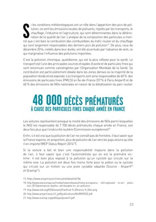 23
S
i les conditions météorologiques ont un rôle dans l’apparition des pics de pol-
lution, ce sont les émissions locales de polluants, rejetés par les transports, le
chauffage, l’industrie et l’agriculture, qui sont déterminantes dans la détério-
ration de la qualité de l’air. L’analyse de la composition des particules a mon-
tré que c’est bien la combustion des combustibles du trafic routier et du chauffage
qui sont largement responsables des derniers pics de pollution17
. De plus, ceux de
décembre 2016, inédits dans leur durée, ont été accentués par l’absence de vent, ce
qui marginalise l’influence des pollutions importées.
C’est la pollution chronique, quotidienne, qui est la plus néfaste pour la santé. Le
transport est l’une des principales sources d’oxydes d’azote et de particules fines qui
sont reconnues comme cancérigènes par l’Organisation Mondiale de la Santé. Sa
contribution est particulièrement élevée dans les zones denses où la majorité de la
population réside et est exposée. Les transports sont ainsi responsables de 40 % des
émissions de particules fines (PM2,5) en Île-de-France (57 % à Paris Airparif) et de
60 % des émissions de NOx nationales en raison de la diésélisation du parc routier.
Les voitures représentent presque la moitié des émissions de NOx parmi lesquelles
le NO2 est responsable de 7 700 décès prématurés chaque année en France, soit
deux fois plus que l’insécurité routière (Commission européenne)18.
Enfin, s’il est vrai que la pollution de l’air ne connaît pas de frontière, il faut savoir que
la France exporte, en proportion, plus de pollution de l’air vers les pays voisins qu’elle
n’en importe (MEP Status Report 201419
).
Si la voiture a bel et bien une responsabilité majeure dans la pollution
de l’air, il faut savoir que c’est l’automobiliste qui en est la première vic-
time : il est bien plus exposé à la pollution qu’un cycliste qui circule sur la
même voie. La pollution est deux fois moins forte pour le piéton ou le cycliste
qui circule sur un trottoir ou une piste cyclable séparée (Source : Airparif20
et Oramip21
).
48 00ODÉCÈS PRÉMATURÉS
À CAUSE DES PARTICULES FINES CHAQUE ANNÉE EN FRANCE
17. https://www.airparif.asso.fr/actualite/detail/id/186
18. http://www.eea.europa.eu/media/newsreleases/many-europeans- still-exposed- to-air- pollu-
tion-2015/premature-deaths- attributable-to- air-pollution
19. http://www.eeb.org/EEB/assets/File/final % 20france % 20en.png
20. http://www.airparif.asso.fr/_pdf/publications/NUMERO32.pdf
21. http://www.oramip.org/pdf/expo/poster5.pdf
 