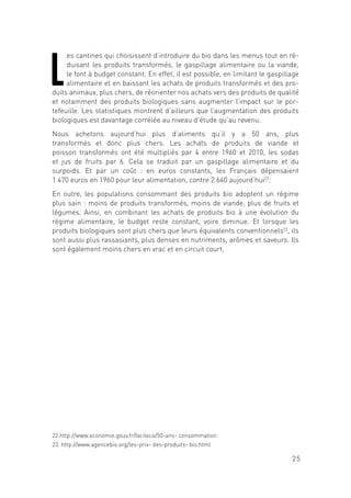 25
L
es cantines qui choisissent d’introduire du bio dans les menus tout en ré-
duisant les produits transformés, le gaspillage alimentaire ou la viande,
le font à budget constant. En effet, il est possible, en limitant le gaspillage
alimentaire et en baissant les achats de produits transformés et des pro-
duits animaux, plus chers, de réorienter nos achats vers des produits de qualité
et notamment des produits biologiques sans augmenter l’impact sur le por-
tefeuille. Les statistiques montrent d’ailleurs que l’augmentation des produits
biologiques est davantage corrélée au niveau d’étude qu’au revenu.
Nous achetons aujourd’hui plus d’aliments qu’il y a 50 ans, plus
transformés et donc plus chers. Les achats de produits de viande et
poisson transformés ont été multipliés par 4 entre 1960 et 2010, les sodas
et jus de fruits par 6. Cela se traduit par un gaspillage alimentaire et du
surpoids. Et par un coût : en euros constants, les Français dépensaient
1 470 euros en 1960 pour leur alimentation, contre 2 640 aujourd’hui22
.
En outre, les populations consommant des produits bio adoptent un régime
plus sain : moins de produits transformés, moins de viande, plus de fruits et
légumes. Ainsi, en combinant les achats de produits bio à une évolution du
régime alimentaire, le budget reste constant, voire diminue. Et lorsque les
produits biologiques sont plus chers que leurs équivalents conventionnels23
, ils
sont aussi plus rassasiants, plus denses en nutriments, arômes et saveurs. Ils
sont également moins chers en vrac et en circuit court.
22.http://www.economie.gouv.fr/facileco/50-ans- consommation
23. http://www.agencebio.org/les-prix- des-produits- bio.html
 