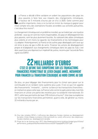 27
L
a France a décidé d’être solidaire en aidant les populations des pays les
plus pauvres à faire face aux impacts des changements climatiques,
à hauteur de 5 milliards d’euros par an d’ici à 2020. Cette somme peut
paraître importante, mais si on la met en miroir du manque à gagner pour
l’Etat compte tenu des exemptions fiscales accordées aux activités polluantes,
c’est deux fois moins24
.
Le changement climatique est un problème mondial, qui se traduit par une injustice
profonde : ceux qui en sont les moins responsables, les pays en développement les
plus pauvres, sont les plus durement touchés. Ils subissent des aléas climatiques
plus violents et ont moins la capacité, les financements et les technologies pour
s’y adapter. Historiquement, la France et les autres pays développés sont ceux qui
ont émis le plus de gaz à effet de serre. Financer les actions de développement
propre et d’adaptation aux changements climatiques dans les pays du Sud, c’est
donc avant tout une réponse à un impératif de justice, reconnu par l’accord de Paris
signé à la COP21.
De plus, on peut dégager des financements pour le climat sans peser sur le
contribuable et en rendant notre système plus juste. C’est ce que l’on appelle
des financements “innovants”, comme la taxe sur les transactions financières :
en mettant en place cette taxe, la France lutte contre la spéculation des marchés
financiers et utilise une partie des recettes pour la solidarité internationale. En
2017, cette taxe permettra de lever 578 millions d’euros25
. Une taxe européenne
sur les transactions financières permettrait, quant à elle, de générer au moins
22 milliards d’euros par an.
22MILLIARDS D’EUROS
C’EST CE QU’UNE TAXE EUROPÉENNE SUR LES TRANSACTIONS
FINANCIÈRES PERMETTRAIT DE LEVER CHAQUE ANNÉE, NOTAMMENT
POUR FINANCER LA TRANSITION ÉCOLOGIQUE AU NORD COMME AU SUD
24. Cour des comptes (2016) « L’efficience des dépenses fiscales relatives au développement
durable » https://www.ccomptes.fr/Actualites/A-la- une/L-efficience- des-depenses-
fiscales-relatives-au- developpement-durable
25. Projet de loi de finances pour 2017, http://www.performance-publique.budget.gouv.fr/sites/
performance_publique/files/farandole/ressources/2017/pap/pdf/PLF2017.pdf
 