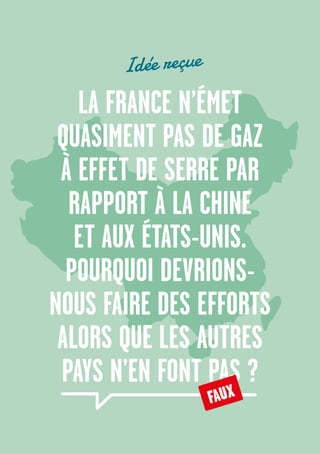 28
LA FRANCE N’ÉMET
QUASIMENT PAS DE GAZ
À EFFET DE SERRE PAR
RAPPORT À LA CHINE
ET AUX ÉTATS-UNIS.
POURQUOI DEVRIONS-
NOUS FAIRE DES EFFORTS
ALORS QUE LES AUTRES
PAYS N’EN FONT PAS ?
FAUX
Idée reçue
 