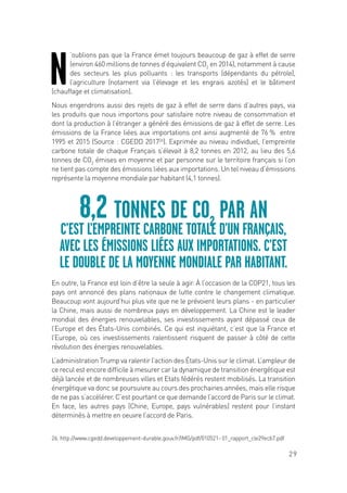 29
N
’oublions pas que la France émet toujours beaucoup de gaz à effet de serre
(environ 460 millions de tonnes d’équivalent CO2
en 2014), notamment à cause
des secteurs les plus polluants : les transports (dépendants du pétrole),
l’agriculture (notament via l’élevage et les engrais azotés) et le bâtiment
(chauffage et climatisation).
Nous engendrons aussi des rejets de gaz à effet de serre dans d’autres pays, via
les produits que nous importons pour satisfaire notre niveau de consommation et
dont la production à l’étranger a généré des émissions de gaz à effet de serre. Les
émissions de la France liées aux importations ont ainsi augmenté de 76 % entre
1995 et 2015 (Source : CGEDD 201726
). Exprimée au niveau individuel, l’empreinte
carbone totale de chaque Français s’élevait à 8,2 tonnes en 2012, au lieu des 5,6
tonnes de CO2
émises en moyenne et par personne sur le territoire français si l’on
ne tient pas compte des émissions liées aux importations. Un tel niveau d’émissions
représente la moyenne mondiale par habitant (4,1 tonnes).
En outre, la France est loin d’être la seule à agir. À l’occasion de la COP21, tous les
pays ont annoncé des plans nationaux de lutte contre le changement climatique.
Beaucoup vont aujourd’hui plus vite que ne le prévoient leurs plans - en particulier
la Chine, mais aussi de nombreux pays en développement. La Chine est le leader
mondial des énergies renouvelables, ses investissements ayant dépassé ceux de
l’Europe et des États-Unis combinés. Ce qui est inquiétant, c’est que la France et
l’Europe, où ces investissements ralentissent risquent de passer à côté de cette
révolution des énergies renouvelables.
L’administration Trump va ralentir l’action des États-Unis sur le climat. L’ampleur de
ce recul est encore difficile à mesurer car la dynamique de transition énergétique est
déjà lancée et de nombreuses villes et Etats fédérés restent mobilisés. La transition
énergétique va donc se poursuivre au cours des prochaines années, mais elle risque
de ne pas s’accélérer. C’est pourtant ce que demande l’accord de Paris sur le climat.
En face, les autres pays (Chine, Europe, pays vulnérables) restent pour l’instant
déterminés à mettre en oeuvre l’accord de Paris.
8,2 TONNES DE CO2
PAR AN
C’EST L’EMPREINTE CARBONE TOTALE D’UN FRANÇAIS,
AVEC LES ÉMISSIONS LIÉES AUX IMPORTATIONS. C’EST
LE DOUBLE DE LA MOYENNE MONDIALE PAR HABITANT.
26. http://www.cgedd.developpement-durable.gouv.fr/IMG/pdf/010521- 01_rapport_cle29ecb7.pdf
 