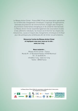 36
Le Réseau Action Climat - France (RAC-F) est une association spécialisée
sur le thème des changements climatiques. Il regroupe 18 organisations
nationales de protection de l’environnement, d’usagers des transports,
de promotion d’alternatives énergétiques et de solidarité internationale.
Le Réseau Action Climat rassemble également des associations locales
et des adhérents individuels. Sa mission est d’informer les citoyens des
mécanismes, causes et impacts des changements climatiques et d’influer
pour des politiques plus ambitieuses afin de limiter ces perturbations.
Découvrez l’action du Réseau Action Climat
et impliquez-vous avec nous sur le site :
www.rac-f.org
Nous contacter :
Réseau Action Climat - France
Mundo M - 47 Boulevard Pasteur 93100 Montreuil
Tél : 01.48.58.83.92
infos@rac-f.org - www.rac-f.org
Twitter : @RACFrance
 