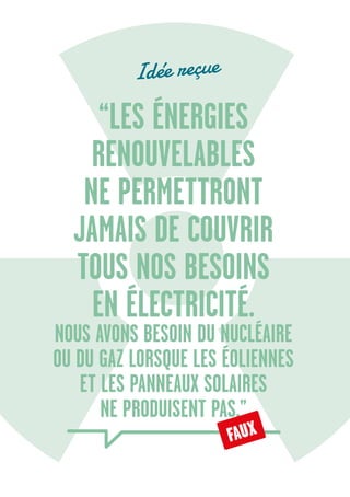 6
“LES ÉNERGIES
RENOUVELABLES
NE PERMETTRONT
JAMAIS DE COUVRIR
TOUS NOS BESOINS
EN ÉLECTRICITÉ.
NOUS AVONS BESOIN DU NUCLÉAIRE
OU DU GAZ LORSQUE LES ÉOLIENNES
ET LES PANNEAUX SOLAIRES
NE PRODUISENT PAS.”
Idée reçue
FAUX
 