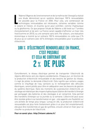 7
L
’Ademe (l’Agence de l’environnement et de la maîtrise de l’énergie) a réalisé
une étude démontrant qu’un système électrique 100 % renouvelables
est possible pour la France en 2050. Pour cela, une combinaison de
technologies renouvelables est nécessaire, certaines variables comme
le solaire et l’éolien, et d’autres qu’on peut contrôler, comme l’hydraulique
ou la géothermie. Ce que propose l’étude de l’Ademe a été testé sur 7 années
d’ensoleillement et de vent. La France serait capable d’affronter un hiver très
froid (comme en 2012), ou une semaine sans vent. Par ailleurs, une évaluation
économique a montré qu’un scénario 100 % renouvelables ne coûte que 2 %
de plus qu’un scénario avec 40 % d’énergies renouvelables pour la production
d’électricité.
Concrètement, le réseau électrique permet de transporter l’électricité de
régions déficitaires vers les régions excédentaires. Chaque jour, en fonction de
la production d’électricité renouvelable et des besoins de gestion du réseau,
il s’agit de piloter la demande d’électricité. Cela signifie que certains usages
comme le chauffage de l’eau sanitaire ou le rechargement des véhicules
électriques, seront pilotés pour être en adéquation avec les besoins de gestion
du système électrique. Dans les moments de surproduction d’électricité, un
stockage est réalisé par des moyens hydrauliques (station de transfert d’énergie
par pompage), des batteries et des stockages à air comprimé. Cela permet
des transferts d’énergie sur la journée ou la semaine. L’électricité peut aussi
être stockée grâce à sa transformation en gaz : cela apporte une flexibilité sur
une échelle de temps plus longue. Lorsqu’en été, la production d’électricité
renouvelable est plus forte (notamment grâce à un plus fort ensoleillement),
elle peut être transformée en gaz de synthèse, ensuite utilisé en hiver pour se
chauffer ou produire de l’électricité.
Pour en savoir plus : http://mixenr.ademe.fr/
100 % D’ÉLECTRICITÉ RENOUVELABLE EN FRANCE,
C’EST POSSIBLE
ET CELA NE COÛTERAIT QUE
2 % DE PLUS
 