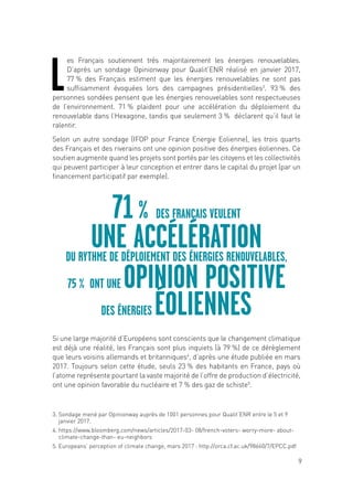 9
L
es Français soutiennent très majoritairement les énergies renouvelables.
D’après un sondage Opinionway pour Qualit’ENR réalisé en janvier 2017,
77 % des Français estiment que les énergies renouvelables ne sont pas
suffisamment évoquées lors des campagnes présidentielles3
. 93 % des
personnes sondées pensent que les énergies renouvelables sont respectueuses
de l’environnement. 71 % plaident pour une accélération du déploiement du
renouvelable dans l’Hexagone, tandis que seulement 3 % déclarent qu’il faut le
ralentir.
Selon un autre sondage (IFOP pour France Energie Eolienne), les trois quarts
des Français et des riverains ont une opinion positive des énergies éoliennes. Ce
soutien augmente quand les projets sont portés par les citoyens et les collectivités
qui peuvent participer à leur conception et entrer dans le capital du projet (par un
financement participatif par exemple).
Si une large majorité d’Européens sont conscients que le changement climatique
est déjà une réalité, les Français sont plus inquiets (à 79 %) de ce dérèglement
que leurs voisins allemands et britanniques4
, d’après une étude publiée en mars
2017. Toujours selon cette étude, seuls 23 % des habitants en France, pays où
l’atome représente pourtant la vaste majorité de l’offre de production d’électricité,
ont une opinion favorable du nucléaire et 7 % des gaz de schiste5
.
71 % DES FRANÇAIS VEULENT
UNE ACCÉLÉRATIONDU RYTHME DE DÉPLOIEMENT DES ÉNERGIES RENOUVELABLES,
75 % ONT UNE OPINION POSITIVE
DES ÉNERGIES ÉOLIENNES
3. Sondage mené par Opinionway auprès de 1001 personnes pour Qualit’ENR entre le 5 et 9
janvier 2017.
4. https://www.bloomberg.com/news/articles/2017-03- 08/french-voters- worry-more- about-
climate-change-than- eu-neighbors
5. Europeans’ perception of climate change, mars 2017 : http://orca.cf.ac.uk/98660/7/EPCC.pdf
 