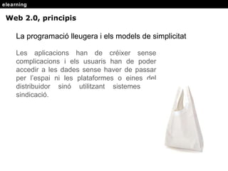 elearning Web 2.0, principis La programació lleugera i els models de simplicitat Les aplicacions han de cr éixer sense complicacions i els usuaris han de poder accedir a les dades sense haver de passar per l’espai ni les plataformes o eines del distribuidor sinó utilitzant sistemes de sindicació. 