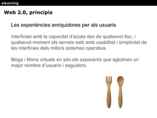elearning Web 2.0, principis Les experiències enriquidores per als usuaris Interficies amb la capacitat d’acc és des de qualsevol lloc, i qualsevol moment als serveis web amb usabilitat i simplicitat de les interficies dels millors sistemes operatius. Blogs i Mons virtuals en són els exponents que aglutinen un major nombre d’usuaris i seguidors. 