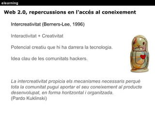 elearning Intercreativitat (Berners-Lee, 1996) Interactivitat + Creativitat Potencial creatiu que hi ha darrera la tecnologia. Idea clau de les comunitats hackers. La intercreativitat propicia els mecanismes necessaris perqu è tota la comunitat pugui aportar el seu coneixement al producte desenvolupat, en forma horitzontal i organitzada.  (Pardo Kuklinski) Web 2.0, repercussions en l’acc és al coneixement 