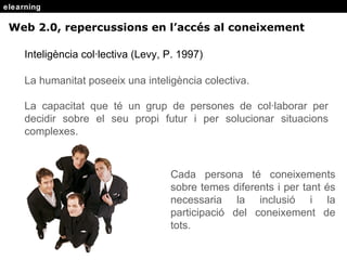 elearning Intelig ència col·lectiva (Levy, P. 1997) La humanitat poseeix una intelig ència colectiva. La capacitat que té un grup de persones de col·laborar per decidir sobre el seu propi futur i per solucionar situacions complexes. Cada persona té coneixements sobre temes diferents i per tant és necessaria la inclusió i la participació del coneixement de tots. Web 2.0, repercussions en l’acc és al coneixement 