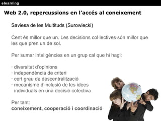 elearning Saviesa de les Multituds (Surowiecki) Cent  és millor que un.  Les decisions col·lectives s ón millor que les que pren un de sol. Per sumar inteligències en un grup cal que hi hagi: · diversitat d’opinions · independència de criteri · cert grau de descentralització · mecanisme d’inclusió de les idees  individuals en una decisió colectiva Per tant:  coneixement, cooperació i coordinació Web 2.0, repercussions en l’acc és al coneixement 