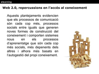 elearning Aquests  plantejaments evidencien que els processos de comunicació són cada cop més, processos socials entre iguals que generen noves formes de construcció del coneixement i comporten sistemes nous en els processos d’aprenentatge que són cada cop més socials, més depenents dels altres i alhora més basats en l’autogestió del propi coneixement. Web 2.0, repercussions en l’acc és al coneixement 