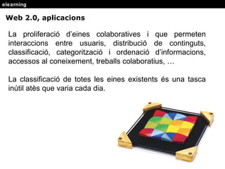 elearning Web 2.0, aplicacions La proliferaci ó d’eines colaboratives i que permeten interaccions entre usuaris, distribució de continguts, classificació, categorització i ordenació d’informacions, accessos al coneixement, treballs colaboratius, … La classificació de totes les eines existents és una tasca inútil atès que varia cada dia. 