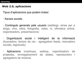 elearning Web 2.0, aplicacions Tipus d’aplicacions que podem trobar: · Xarxes socials · Continguts generats pels usuaris  (weblogs, eines per a blogs, cms, wikis, fotografia, video, tv, ofimatica online, organitzadors, presentacions)  · Organitzaci ó social i inteligent de la informació  (buscadors, lectors de rss - agregadors feeds, marcadors socials, tagclouds) · Aplicacions  (mashups, webtop, organitzadors de projectes, enmagatzament de dades, reproductors i agregadors de música)   