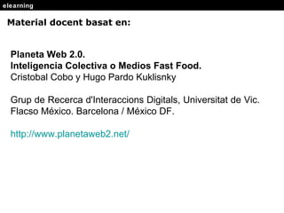 elearning Material docent basat en: Planeta Web 2.0.  Inteligencia Colectiva o Medios Fast Food.   Cristobal Cobo y Hugo Pardo Kuklisnky Grup de Recerca d'Interaccions Digitals, Universitat de Vic.  Flacso México. Barcelona / México DF. http : //www .planetaweb2.net/ 