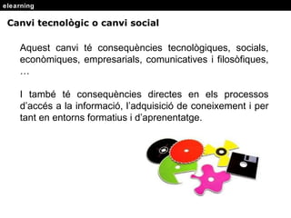 elearning Aquest canvi t é consequències tecnològiques, socials, econòmiques, empresarials, comunicatives i filosòfiques, … I també té consequències directes en els processos d’accés a la informació, l’adquisició de coneixement i per tant en entorns formatius i d’aprenentatge. Canvi tecnol ògic o canvi social 
