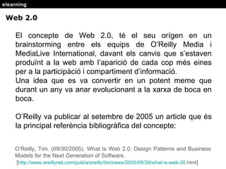 elearning Web 2.0 El concepte de Web 2.0, t é el seu orígen en un brainstorming entre els equips de O’Reilly Media i MediaLive International, davant els canvis que s’estaven produïnt a la web amb l’aparició de cada cop més eines per a la participàció i compartiment d’informació. Una idea que es va convertir en un potent meme que durant un any va anar evolucionant a la xarxa de boca en boca. O’Reilly va publicar al setembre de 2005 un article que  és la principal referència bibliogràfica del concepte: O’Reilly, Tim. (09/30/2005). What Is Web 2.0. Design Patterns and Business Models for the Next Generation of Software. [ http : //www . oreillynet . com/pub/a/oreilly/tim/news/2005/09/30/what-is-web-20 . html ] 