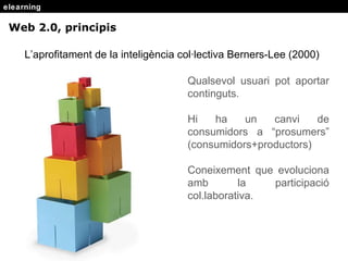 elearning Web 2.0, principis L’aprofitament de la intelig ència col·lectiva  Berners-Lee (2000) Qualsevol usuari pot aportar continguts. Hi ha un canvi de consumidors a “prosumers” (consumidors+productors) Coneixement que evoluciona amb la participaci ó col.laborativa. 