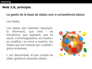 elearning Web 2.0, principis La gestió de la base de dades com a competència bàsica Les dades. Les dades s ón l’element important, la informació, que creix i es transforma, que augment, que es recull, s’emnmagatzema, es mostra i es modifica i es torna a mostrar, les dades que són riquesa per a petites i grans empreses. I, per descomptat, el que compte és saber gestionar aquestes dades. 