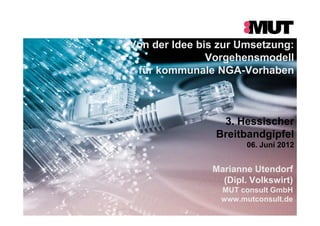 Von der Idee bis zur Umsetzung:
Vorgehensmodell
für kommunale NGA-Vorhaben
3. Hessischer
Breitbandgipfel
06. Juni 2012
Marianne Utendorf
(Dipl. Volkswirt)
MUT consult GmbH
www.mutconsult.de
 