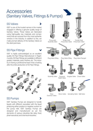 Accessories
(Sanitary Valves, Fittings & Pumps)
SS Valves
IDEF is one of the trusted names in the market
engaged in offering a genuine quality range of
Sanitary Valves. These Valves are fabricated
using high-quality raw materials and compo-
nents that are sourced from the most authentic
vendors in the industry. In addition to this, we
make prompt delivery of the Sanitary Valves at
theclientpremises.
SS Pumps
IDEF Sanitary Pumps are designed to handle
liquids with different viscosities with the liquid
producing either positive or negative suction on
the pump inlet. IDEF Sanitary Pumps are
designed and manufactured as per the
demands of various industries like dairy, food,
pharmaceutical,andchemicalindustries.
SS Pipe Fittings
IDEF is highly acknowledged as an excellent
quality SS Pipe Fittings Manufacturer in Rajah-
mundry.SSPipeFittingsareavailableindifferent
grades, materials, sizes, finishes, etc. The indus-
try is having a professional team that is looking
aftertheentireproductionofSSPipeFittings.
Pneumatic
Butterfly Valve
Plug Valve-3Way
Butterfly Valve Angular Valve Check Valve
Pressure
Relief Valve
Micro Valve Sampling Valve Ball Valve
Flow
Divertion Valve
Plug Valve-2Way Plug Valve-Flanged
Single Seat
Pneumatic Valve
Double Seat
Pneumatic Valve
 