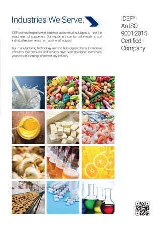 IDEF®
AnISO
9001:2015
Certified
Company
Industries We Serve.
IDEFtechnicalexpertsworktodelivercustom-builtsolutionstomeetthe
exact need of customers. Our equipment can be tailor-made to suit
individualrequirementsnomatterwhatindustry.
Our manufacturing technology aims to help organizations to improve
efficiency. Our products and services have been developed over many
yearstosuittherangeofalmostanyindustry.
 