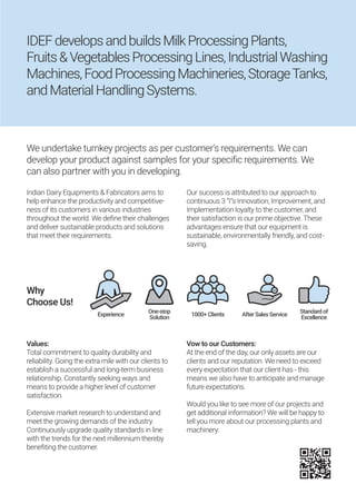 We undertake turnkey projects as per customer's requirements. We can
develop your product against samples for your specific requirements. We
can also partner with you in developing.
Indian Dairy Equipments & Fabricators aims to
help enhance the productivity and competitive-
ness of its customers in various industries
throughout the world. We define their challenges
and deliver sustainable products and solutions
that meet their requirements.
Our success is attributed to our approach to
continuous 3 “I”s Innovation, Improvement, and
Implementation loyalty to the customer, and
their satisfaction is our prime objective. These
advantages ensure that our equipment is
sustainable, environmentally friendly, and cost-
saving.
Values:
Total commitment to quality durability and
reliability. Going the extra mile with our clients to
establish a successful and long-term business
relationship. Constantly seeking ways and
means to provide a higher level of customer
satisfaction.
Extensive market research to understand and
meet the growing demands of the industry.
Continuously upgrade quality standards in line
with the trends for the next millennium thereby
benefiting the customer.
Vow to our Customers:
At the end of the day, our only assets are our
clients and our reputation. We need to exceed
every expectation that our client has - this
means we also have to anticipate and manage
future expectations.
Would you like to see more of our projects and
get additional information? We will be happy to
tell you more about our processing plants and
machinery.
Why
Choose Us!
Experience 1000+Clients AfterSalesService
Standardof
Excellence
One-stop
Solution
IDEFdevelopsandbuildsMilkProcessingPlants,
Fruits&VegetablesProcessingLines,IndustrialWashing
Machines,FoodProcessingMachineries,StorageTanks,
andMaterialHandlingSystems.
 