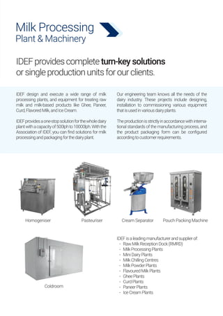 Milk Processing
Plant & Machinery
IDEFprovidescompleteturn-keysolutions
orsingleproductionunitsforourclients.
IDEF design and execute a wide range of milk
processing plants, and equipment for treating raw
milk and milk-based products like Ghee, Paneer,
Curd,FlavoredMilk,andIceCream.
IDEFprovidesaone-stopsolutionforthewholedairy
plantwithacapacityof500lphto10000lph.Withthe
Association of IDEF, you can find solutions for milk
processingandpackagingforthedairyplant.
Our engineering team knows all the needs of the
dairy industry. These projects include designing,
installation to commissioning various equipment
thatisusedinvariousdairyplants.
Theproductionisstrictlyinaccordancewithinterna-
tional standards of the manufacturing process, and
the product packaging form can be configured
accordingtocustomerrequirements.
IDEFisaleadingmanufacturerandsupplierof:
- RawMilkReceptionDock(RMRD)
- MilkProcessingPlants
- MiniDairyPlants
- MilkChillingCentres
- MilkPowderPlants
- FlavouredMilkPlants
- GheePlants
- CurdPlants
- PaneerPlants
- IceCreamPlants
Homogeniser
Coldroom
Pasteuriser Cream Separator Pouch Packing Machine
 