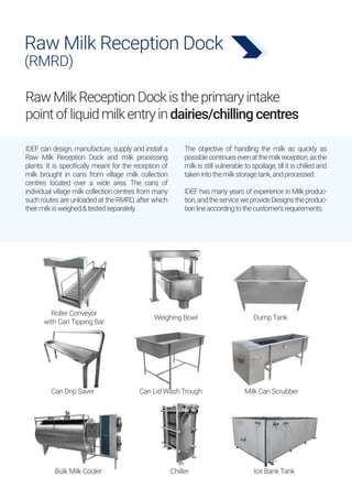 Raw Milk Reception Dock
(RMRD)
RawMilkReceptionDockistheprimaryintake
pointofliquidmilkentryindairies/chillingcentres
IDEF can design, manufacture, supply and install a
Raw Milk Reception Dock and milk processing
plants. It is specifically meant for the reception of
milk brought in cans from village milk collection
centres located over a wide area. The cans of
individual village milk collection centres from many
such routes are unloaded at the RMRD, after which
theirmilkisweighed&testedseparately.
The objective of handling the milk as quickly as
possiblecontinuesevenatthemilkreception,asthe
milk is still vulnerable to spoilage, till it is chilled and
takenintothemilkstoragetank,andprocessed.
IDEF has many years of experience in Milk produc-
tion,andtheserviceweprovideDesignstheproduc-
tionlineaccordingtothecustomer'srequirements.
Roller Conveyor
with Can Tipping Bar
Weighing Bowl
Milk Can Scrubber
Can Drip Saver Can Lid Wash Trough
Chiller Ice Bank Tank
Bulk Milk Cooler
Dump Tank
 