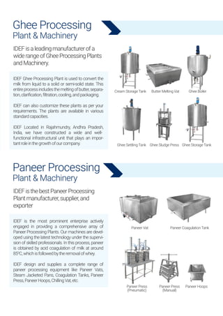 Ghee Processing
Plant & Machinery
IDEF Ghee Processing Plant is used to convert the
milk from liquid to a solid or semi-solid state. This
entireprocessincludesthemeltingofbutter,separa-
tion,clarification,filtration,cooling,andpackaging.
IDEF can also customize these plants as per your
requirements. The plants are available in various
standardcapacities.
IDEF Located in Rajahmundry, Andhra Pradesh,
India, we have constructed a wide and well-
functional infrastructural unit that plays an impor-
tantroleinthegrowthofourcompany.
IDEFisaleadingmanufacturerofa
widerangeofGheeProcessingPlants
andMachinery.
Paneer Processing
Plant & Machinery
IDEF is the most prominent enterprise actively
engaged in providing a comprehensive array of
Paneer Processing Plants. Our machines are devel-
oped using the latest technology under the supervi-
sion of skilled professionals. In this process, paneer
is obtained by acid coagulation of milk at around
850
C,whichisfollowedbytheremovalofwhey.
IDEF design and supplies a complete range of
paneer processing equipment like Paneer Vats,
Steam Jacketed Pans, Coagulation Tanks, Paneer
Press,PaneerHoops,ChillingVat,etc.
IDEFisthebestPaneerProcessing
Plantmanufacturer,supplier,and
exporter
Cream Storage Tank
Ghee Settling Tank
Paneer Vat Paneer Coagulation Tank
Paneer Press
(Pneumatic)
Paneer Press
(Manual)
Paneer Hoops
Ghee Sludge Press Ghee Storage Tank
Butter Melting Vat Ghee Boiler
 
