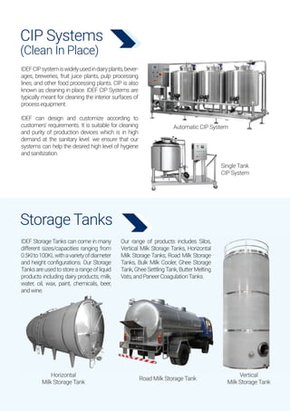 CIP Systems
(Clean In Place)
Storage Tanks
IDEF Storage Tanks can come in many
different sizes/capacities ranging from
0.5Klto100KLwithavarietyofdiameter
and height configurations. Our Storage
Tanksareusedtostorearangeofliquid
products including dairy products, milk,
water, oil, wax, paint, chemicals, beer,
andwine.
Our range of products includes Silos,
Vertical Milk Storage Tanks, Horizontal
Milk Storage Tanks, Road Milk Storage
Tanks, Bulk Milk Cooler, Ghee Storage
Tank, Ghee SettlingTank, Butter Melting
Vats,andPaneerCoagulationTanks.
Automatic CIP System
Single Tank
CIP System
Horizontal
Milk Storage Tank
Vertical
Milk Storage Tank
Road Milk Storage Tank
IDEFCIPsystemiswidelyusedindairyplants,bever-
ages, breweries, fruit juice plants, pulp processing
lines, and other food processing plants. CIP is also
known as cleaning in place. IDEF CIP Systems are
typically meant for cleaning the interior surfaces of
processequipment.
IDEF can design and customize according to
customers' requirements. It is suitable for cleaning
and purity of production devices which is in high
demand at the sanitary level. we ensure that our
systems can help the desired high level of hygiene
andsanitization.
 