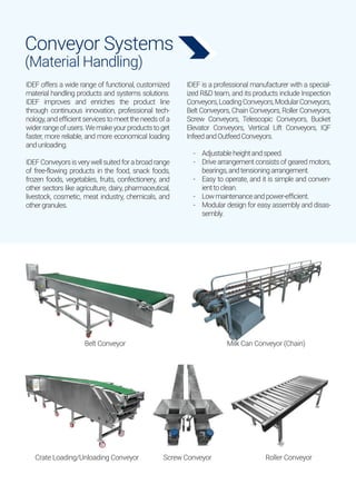 Conveyor Systems
(Material Handling)
Belt Conveyor Milk Can Conveyor (Chain)
Crate Loading/Unloading Conveyor Screw Conveyor Roller Conveyor
IDEF offers a wide range of functional, customized
material handling products and systems solutions.
IDEF improves and enriches the product line
through continuous innovation, professional tech-
nology, and efficient services to meet the needs of a
widerrangeofusers.Wemakeyourproductstoget
faster, more reliable, and more economical loading
andunloading.
IDEFConveyorsisverywellsuitedforabroadrange
of free-flowing products in the food, snack foods,
frozen foods, vegetables, fruits, confectionery, and
other sectors like agriculture, dairy, pharmaceutical,
livestock, cosmetic, meat industry, chemicals, and
othergranules.
IDEF is a professional manufacturer with a special-
ized R&D team, and its products include Inspection
Conveyors,LoadingConveyors,ModularConveyors,
Belt Conveyors, Chain Conveyors, Roller Conveyors,
Screw Conveyors, Telescopic Conveyors, Bucket
Elevator Conveyors, Vertical Lift Conveyors, IQF
InfeedandOutfeedConveyors.
Adjustableheightandspeed.
Drive arrangement consists of geared motors,
bearings,andtensioningarrangement.
Easy to operate, and it is simple and conven-
ienttoclean.
Lowmaintenanceandpower-efficient.
Modular design for easy assembly and disas-
sembly.
-
-
-
-
-
 