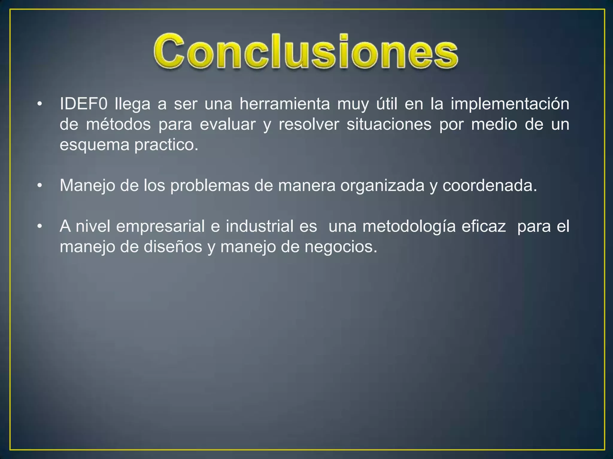 • IDEF0 llega a ser una herramienta muy útil en la implementación
  de métodos para evaluar y resolver situaciones por medio de un
  esquema practico.

• Manejo de los problemas de manera organizada y coordenada.

• A nivel empresarial e industrial es una metodología eficaz para el
  manejo de diseños y manejo de negocios.
 