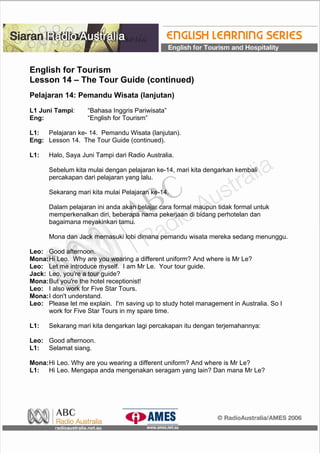English for Tourism
Lesson 14 – The Tour Guide (continued)
Pelajaran 14: Pemandu Wisata (lanjutan)
L1 Juni Tampi: “Bahasa Inggris Pariwisata”
Eng: “English for Tourism”
L1: Pelajaran ke- 14. Pemandu Wisata (lanjutan).
Eng: Lesson 14. The Tour Guide (continued).
L1: Halo, Saya Juni Tampi dari Radio Australia.
Sebelum kita mulai dengan pelajaran ke-14, mari kita dengarkan kembali
percakapan dari pelajaran yang lalu.
Sekarang mari kita mulai Pelajaran ke-14.
Dalam pelajaran ini anda akan belajar cara formal maupun tidak formal untuk
memperkenalkan diri, beberapa nama pekerjaan di bidang perhotelan dan
bagaimana meyakinkan tamu.
Mona dan Jack memasuki lobi dimana pemandu wisata mereka sedang menunggu.
Leo: Good afternoon.
Mona:Hi Leo. Why are you wearing a different uniform? And where is Mr Le?
Leo: Let me introduce myself. I am Mr Le. Your tour guide.
Jack: Leo, you're a tour guide?
Mona:But you're the hotel receptionist!
Leo: I also work for Five Star Tours.
Mona:I don't understand.
Leo: Please let me explain. I'm saving up to study hotel management in Australia. So I
work for Five Star Tours in my spare time.
L1: Sekarang mari kita dengarkan lagi percakapan itu dengan terjemahannya:
Leo: Good afternoon.
L1: Selamat siang.
Mona:Hi Leo. Why are you wearing a different uniform? And where is Mr Le?
L1: Hi Leo. Mengapa anda mengenakan seragam yang lain? Dan mana Mr Le?
 
