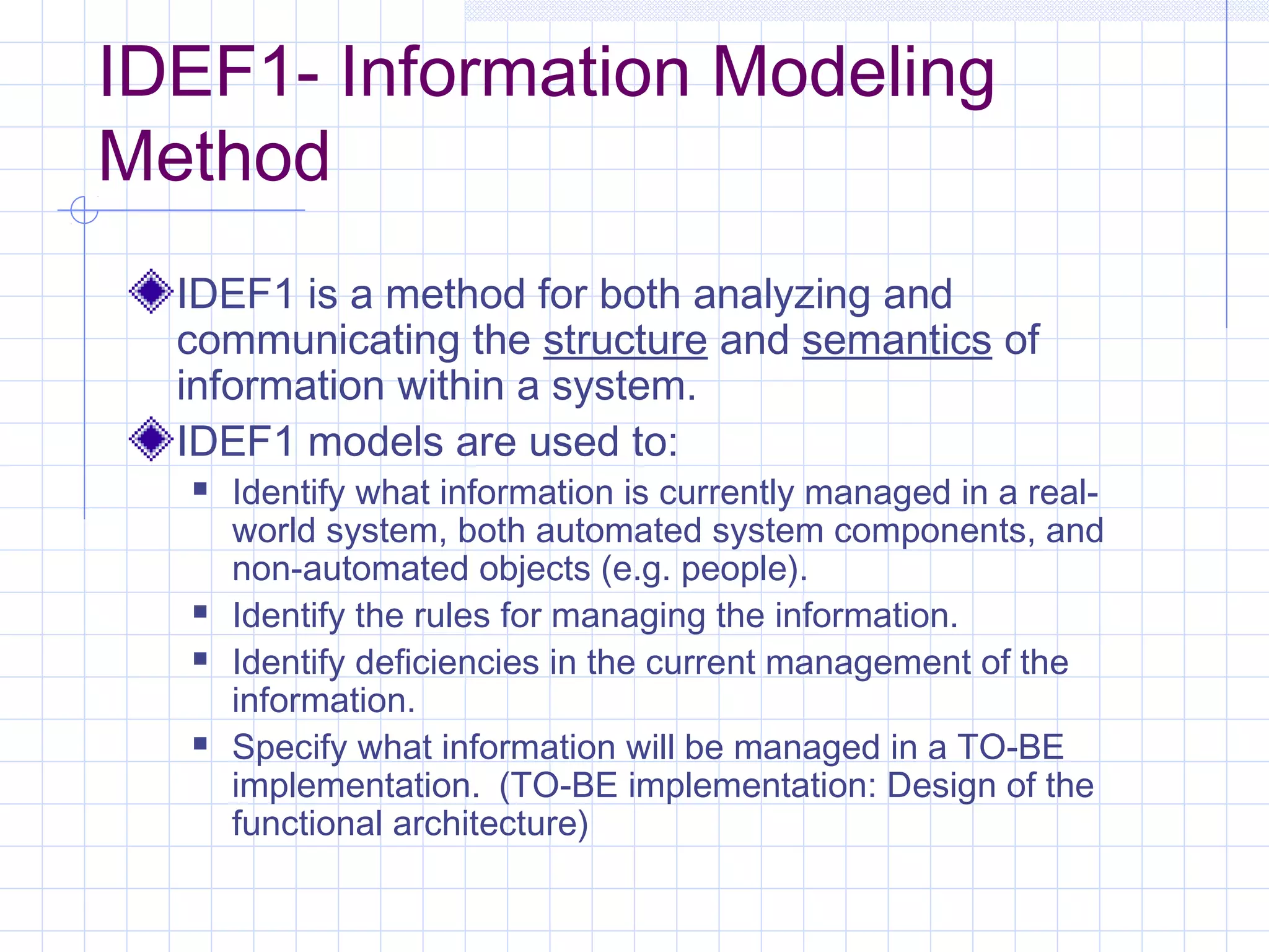 IDEF1- Information Modeling
Method
IDEF1 is a method for both analyzing and
communicating the structure and semantics of
information within a system.
IDEF1 models are used to:
 Identify what information is currently managed in a real-
world system, both automated system components, and
non-automated objects (e.g. people).
 Identify the rules for managing the information.
 Identify deficiencies in the current management of the
information.
 Specify what information will be managed in a TO-BE
implementation. (TO-BE implementation: Design of the
functional architecture)
 