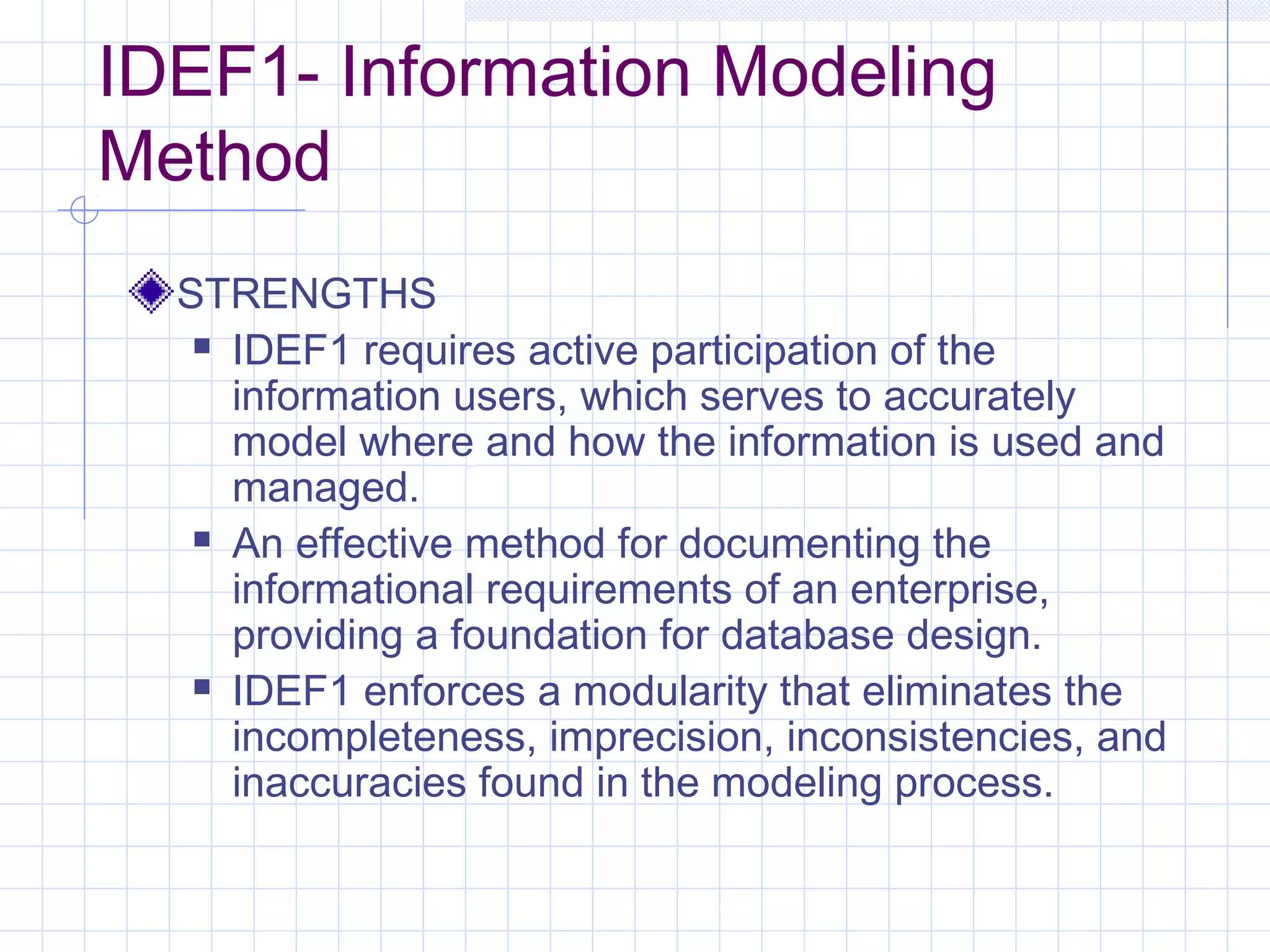 IDEF1- Information Modeling
Method
STRENGTHS
 IDEF1 requires active participation of the
information users, which serves to accurately
model where and how the information is used and
managed.
 An effective method for documenting the
informational requirements of an enterprise,
providing a foundation for database design.
 IDEF1 enforces a modularity that eliminates the
incompleteness, imprecision, inconsistencies, and
inaccuracies found in the modeling process.
 