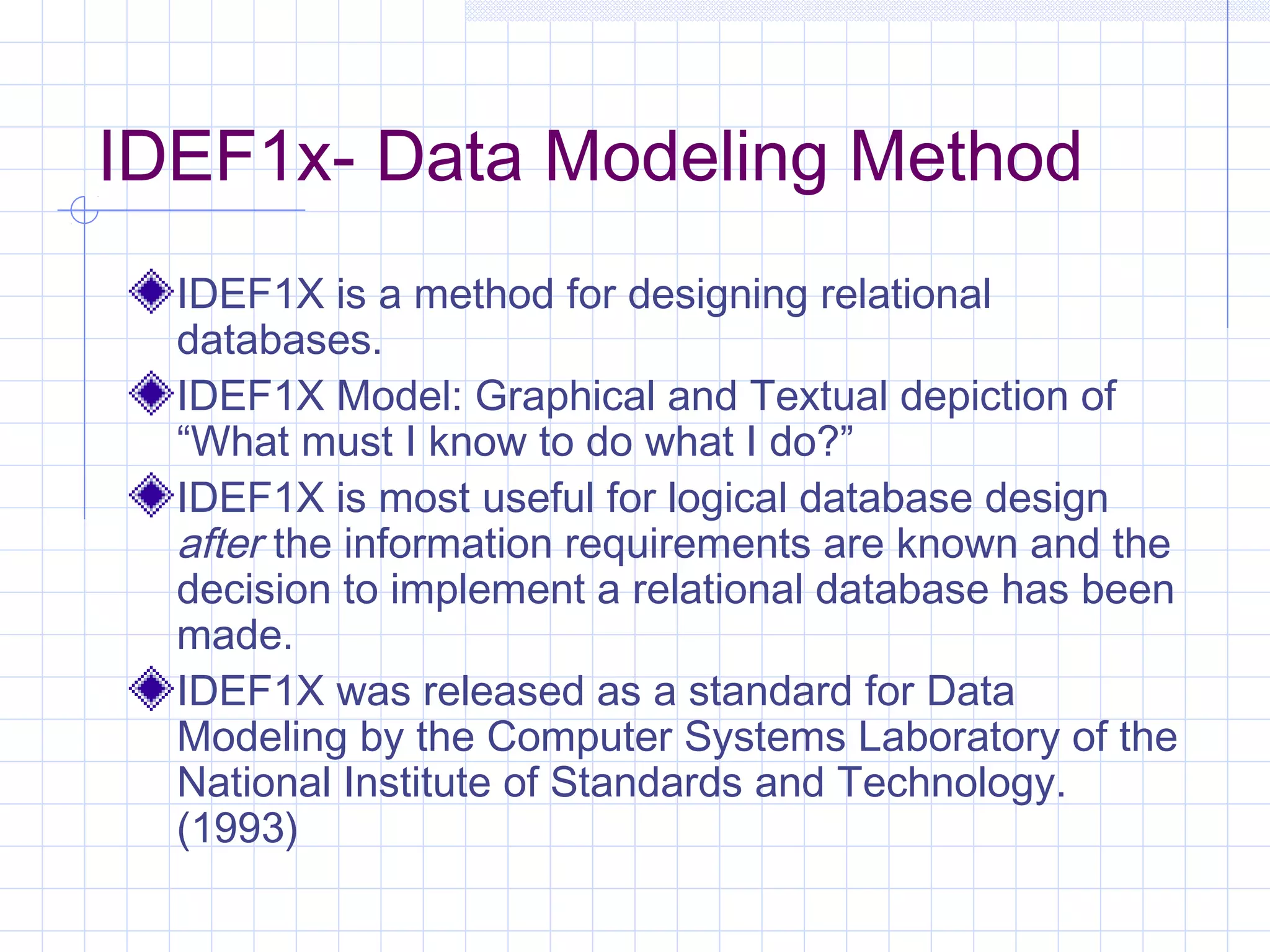 IDEF1x- Data Modeling Method
IDEF1X is a method for designing relational
databases.
IDEF1X Model: Graphical and Textual depiction of
“What must I know to do what I do?”
IDEF1X is most useful for logical database design
after the information requirements are known and the
decision to implement a relational database has been
made.
IDEF1X was released as a standard for Data
Modeling by the Computer Systems Laboratory of the
National Institute of Standards and Technology.
(1993)
 