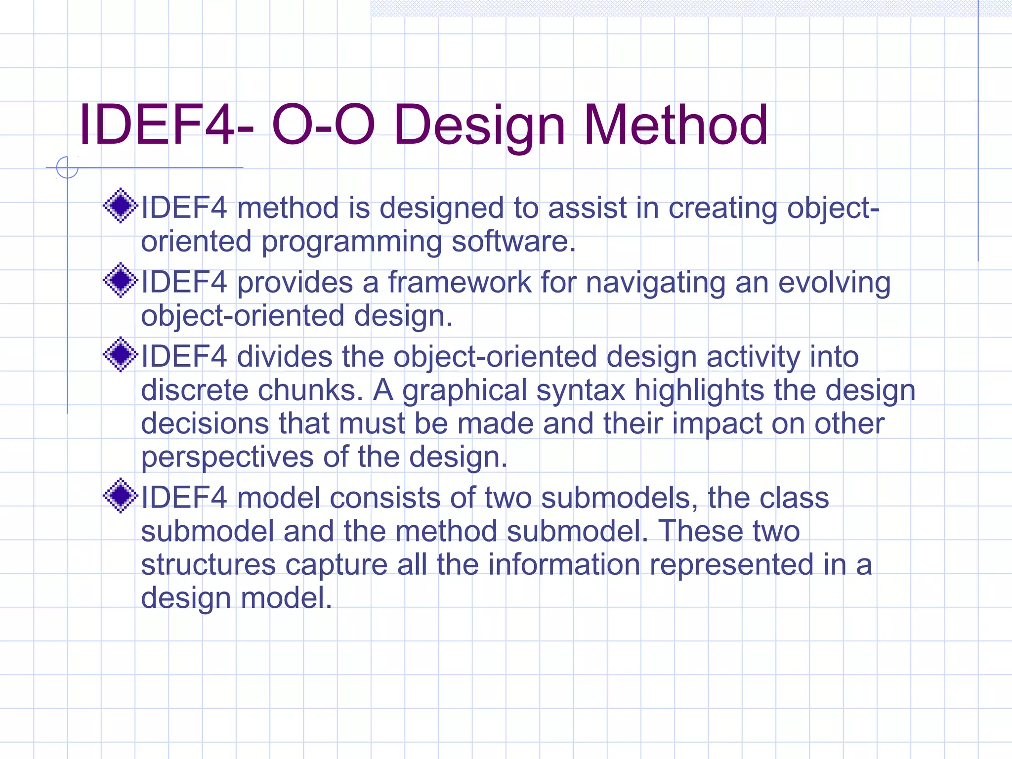IDEF4- O-O Design Method
IDEF4 method is designed to assist in creating object-
oriented programming software.
IDEF4 provides a framework for navigating an evolving
object-oriented design.
IDEF4 divides the object-oriented design activity into
discrete chunks. A graphical syntax highlights the design
decisions that must be made and their impact on other
perspectives of the design.
IDEF4 model consists of two submodels, the class
submodel and the method submodel. These two
structures capture all the information represented in a
design model.
 