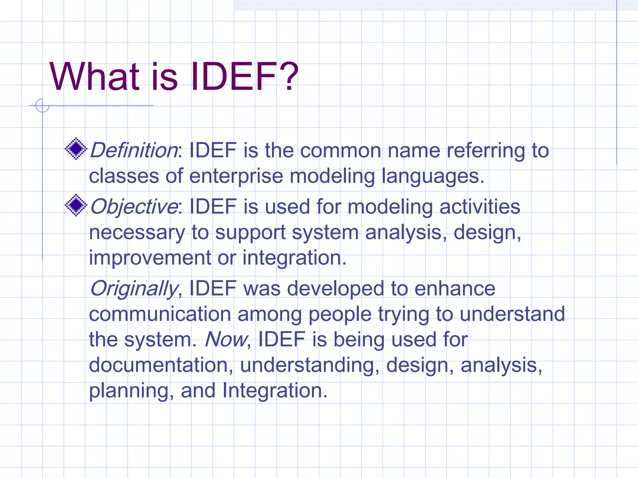 What is IDEF?
Definition: IDEF is the common name referring to
classes of enterprise modeling languages.
Objective: IDEF is used for modeling activities
necessary to support system analysis, design,
improvement or integration.
Originally, IDEF was developed to enhance
communication among people trying to understand
the system. Now, IDEF is being used for
documentation, understanding, design, analysis,
planning, and Integration.
 