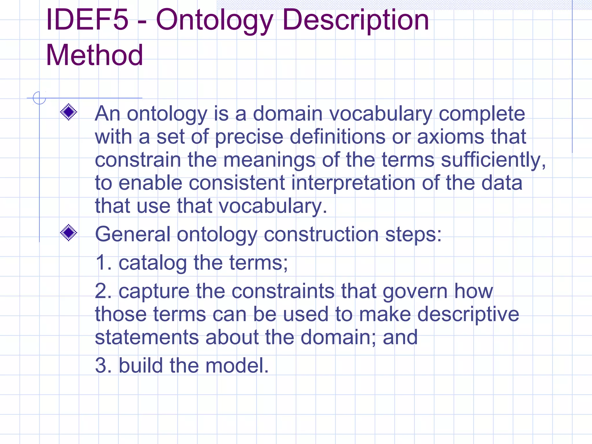IDEF5 - Ontology Description
Method
An ontology is a domain vocabulary complete
with a set of precise definitions or axioms that
constrain the meanings of the terms sufficiently,
to enable consistent interpretation of the data
that use that vocabulary.
General ontology construction steps:
1. catalog the terms;
2. capture the constraints that govern how
those terms can be used to make descriptive
statements about the domain; and
3. build the model.
 