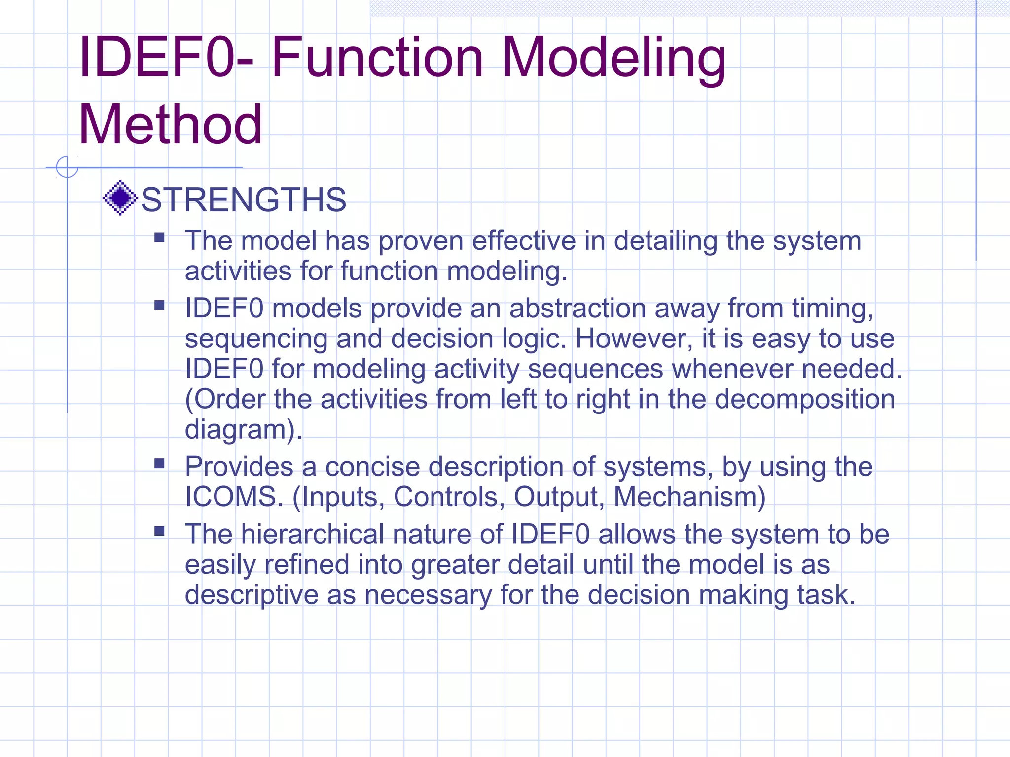 IDEF0- Function Modeling
Method
STRENGTHS
 The model has proven effective in detailing the system
activities for function modeling.
 IDEF0 models provide an abstraction away from timing,
sequencing and decision logic. However, it is easy to use
IDEF0 for modeling activity sequences whenever needed.
(Order the activities from left to right in the decomposition
diagram).
 Provides a concise description of systems, by using the
ICOMS. (Inputs, Controls, Output, Mechanism)
 The hierarchical nature of IDEF0 allows the system to be
easily refined into greater detail until the model is as
descriptive as necessary for the decision making task.
 