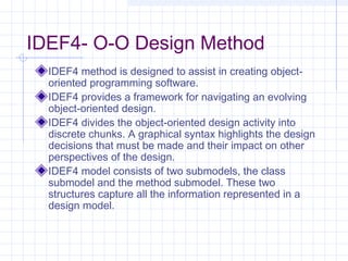IDEF4- O-O Design Method
IDEF4 method is designed to assist in creating object-
oriented programming software.
IDEF4 provides a framework for navigating an evolving
object-oriented design.
IDEF4 divides the object-oriented design activity into
discrete chunks. A graphical syntax highlights the design
decisions that must be made and their impact on other
perspectives of the design.
IDEF4 model consists of two submodels, the class
submodel and the method submodel. These two
structures capture all the information represented in a
design model.
 