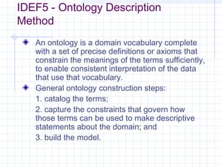 IDEF5 - Ontology Description
Method
An ontology is a domain vocabulary complete
with a set of precise definitions or axioms that
constrain the meanings of the terms sufficiently,
to enable consistent interpretation of the data
that use that vocabulary.
General ontology construction steps:
1. catalog the terms;
2. capture the constraints that govern how
those terms can be used to make descriptive
statements about the domain; and
3. build the model.
 