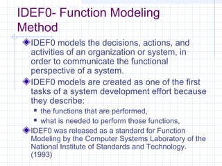 IDEF0- Function Modeling
Method
IDEF0 models the decisions, actions, and
activities of an organization or system, in
order to communicate the functional
perspective of a system.
IDEF0 models are created as one of the first
tasks of a system development effort because
they describe:
 the functions that are performed,
 what is needed to perform those functions,
IDEF0 was released as a standard for Function
Modeling by the Computer Systems Laboratory of the
National Institute of Standards and Technology.
(1993)
 