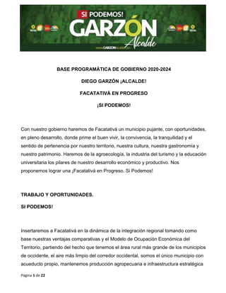 Página 1 de 22
BASE PROGRAMÁTICA DE GOBIERNO 2020-2024
DIEGO GARZÓN ¡ALCALDE!
FACATATIVÁ EN PROGRESO
¡SI PODEMOS!
Con nuestro gobierno haremos de Facatativá un municipio pujante, con oportunidades,
en pleno desarrollo, donde prime el buen vivir, la convivencia, la tranquilidad y el
sentido de pertenencia por nuestro territorio, nuestra cultura, nuestra gastronomía y
nuestro patrimonio. Haremos de la agroecología, la industria del turismo y la educación
universitaria los pilares de nuestro desarrollo económico y productivo. Nos
proponemos lograr una ¡Facatativá en Progreso. Si Podemos!
TRABAJO Y OPORTUNIDADES.
SI PODEMOS!
Insertaremos a Facatativá en la dinámica de la integración regional tomando como
base nuestras ventajas comparativas y el Modelo de Ocupación Económica del
Territorio, partiendo del hecho que tenemos el área rural más grande de los municipios
de occidente, el aire más limpio del corredor occidental, somos el único municipio con
acueducto propio, mantenemos producción agropecuaria e infraestructura estratégica
 