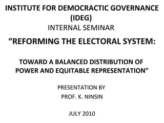 INSTITUTE FOR DEMOCRACTIC GOVERNANCE
(IDEG)
INTERNAL SEMINAR
“REFORMING THE ELECTORAL SYSTEM:
TOWARD A BALANCED DISTRIBUTION OF
POWER AND EQUITABLE REPRESENTATION”
PRESENTATION BY
PROF. K. NINSIN
JULY 2010
 